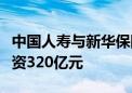 中国人寿与新华保险联合设立的鸿鹄基金已投资320亿元