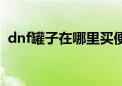 dnf罐子在哪里买便宜（dnf罐子在哪里买）