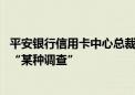 平安银行信用卡中心总裁刘显峰被传失联 知情人士：正接受“某种调查”