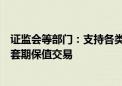 证监会等部门：支持各类中长期资金开展金融期货和衍生品套期保值交易