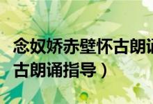 念奴娇赤壁怀古朗诵指导教案（念奴娇赤壁怀古朗诵指导）