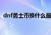 dnf勇士币换什么最划算（dnf勇士的礼物）