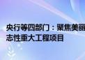 央行等四部门：聚焦美丽中国建设实际需要 统筹谋划一批标志性重大工程项目