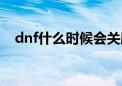 dnf什么时候会关服（dnf什么时候倒闭）