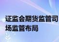 证监会期货监管司：构建全方位立体化期货市场监管布局