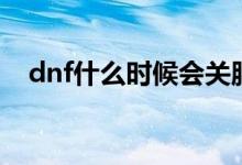 dnf什么时候会关服（dnf什么时候倒闭）