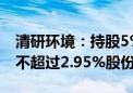 清研环境：持股5%以上股东清研创投拟减持不超过2.95%股份