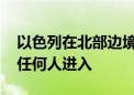 以色列在北部边境设立“军事封闭区” 禁止任何人进入