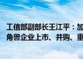 工信部副部长王江平：加大对独角兽企业的金融支持 支持独角兽企业上市、并购、重组等