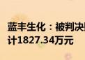 蓝丰生化：被判决赔偿原告投资者经济损失共计1827.34万元