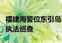 福建海警位东引岛、马祖岛附近海域开展综合执法巡查