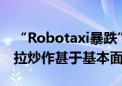 “Robotaxi暴跌”只是开始？华尔街：特斯拉炒作甚于基本面！