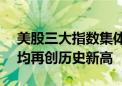 美股三大指数集体收涨 标普500指数、道指均再创历史新高