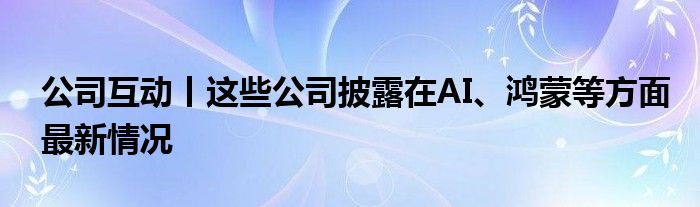 公司互动丨这些公司披露在AI、鸿蒙等方面最新情况