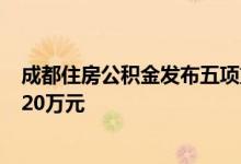 成都住房公积金发布五项重要支持政策 贷款最高额度提至120万元