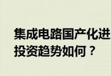 集成电路国产化进入深水区 未来产业发展和投资趋势如何？