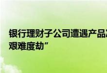 银行理财子公司遭遇产品净值保卫战 减仓债券+赎回限额“艰难度劫”